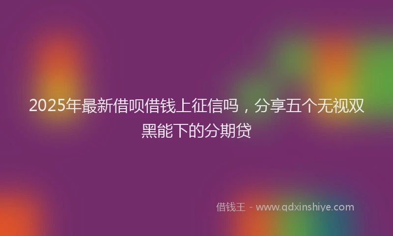 2025年最新借呗借钱上征信吗，分享五个无视双黑能下的分期贷
