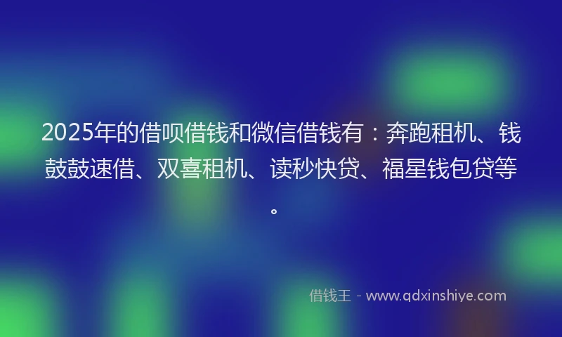 2025年的借呗借钱和微信借钱有：奔跑租机、钱鼓鼓速借、双喜租机、读秒快贷、福星钱包贷等。