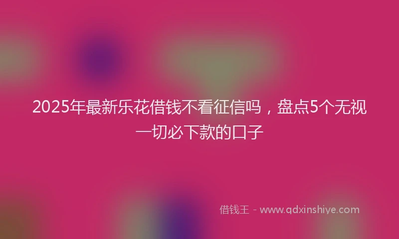 2025年最新乐花借钱不看征信吗，盘点5个无视一切必下款的口子