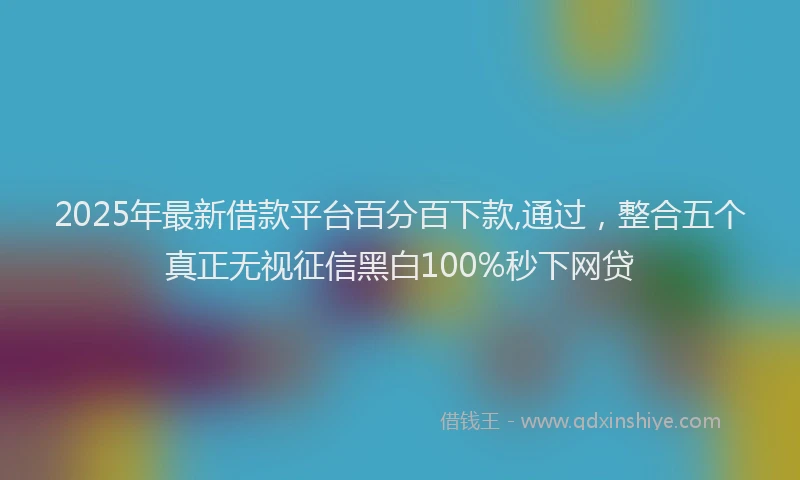 2025年最新借款平台百分百下款,通过，整合五个真正无视征信黑白100%秒下网贷