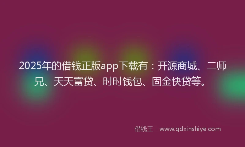 2025年的借钱正版app下载有：开源商城、二师兄、天天富贷、时时钱包、固金快贷等。