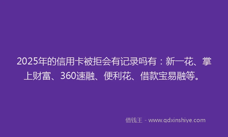 2025年的信用卡被拒会有记录吗有：新一花、掌上财富、360速融、便利花、借款宝易融等。