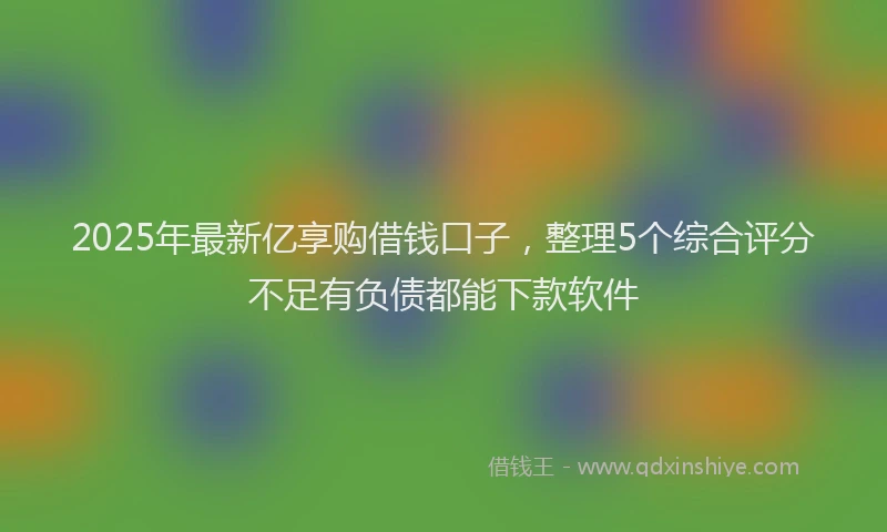 2025年最新亿享购借钱口子，整理5个综合评分不足有负债都能下款软件