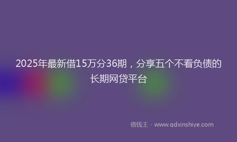 2025年最新借15万分36期，分享五个不看负债的长期网贷平台