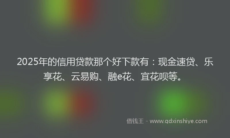 2025年的信用贷款那个好下款有：现金速贷、乐享花、云易购、融e花、宜花呗等。