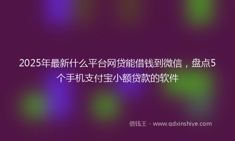 2025年最新什么平台网贷能借钱到微信，盘点5个手机支付宝小额贷款的软件