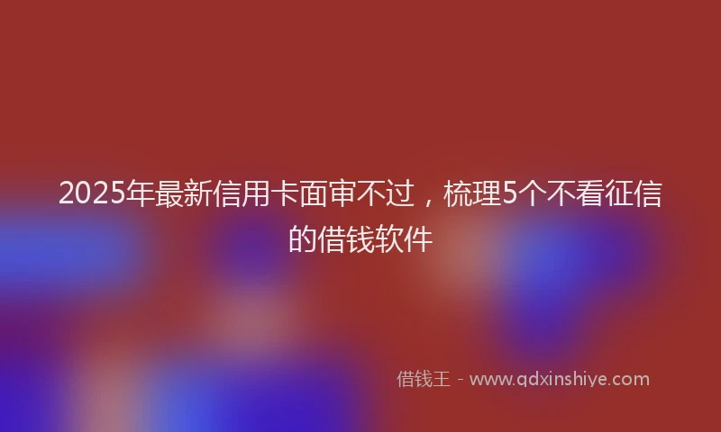 2025年最新信用卡面审不过，梳理5个不看征信的借钱软件