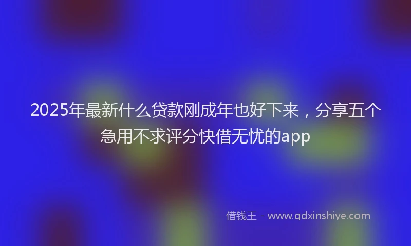 2025年最新什么贷款刚成年也好下来，分享五个急用不求评分快借无忧的app