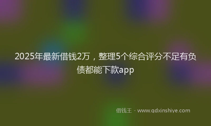 2025年最新借钱2万，整理5个综合评分不足有负债都能下款app