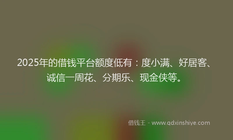2025年的借钱平台额度低有：度小满、好居客、诚信一周花、分期乐、现金侠等。