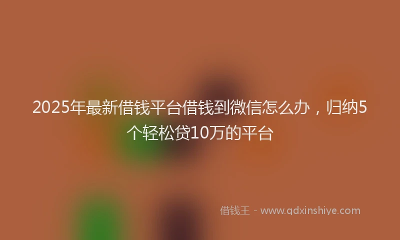 2025年最新借钱平台借钱到微信怎么办，归纳5个轻松贷10万的平台