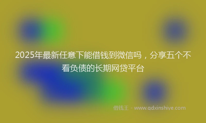 2025年最新任意下能借钱到微信吗，分享五个不看负债的长期网贷平台