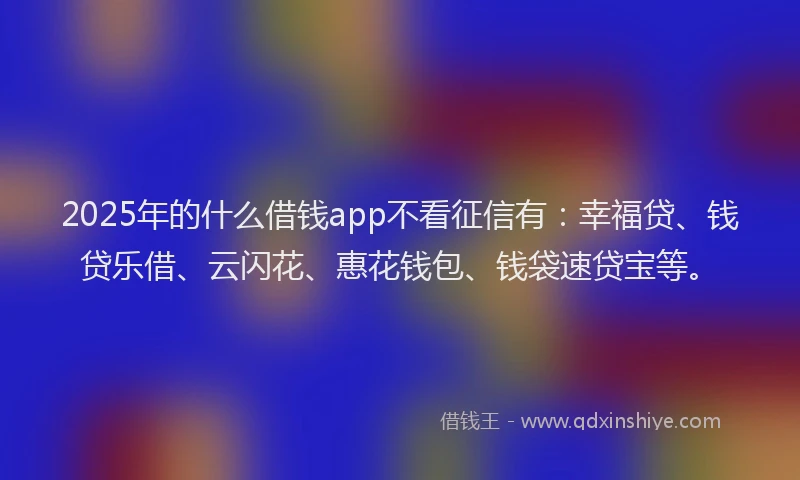 2025年的什么借钱app不看征信有：幸福贷、钱贷乐借、云闪花、惠花钱包、钱袋速贷宝等。