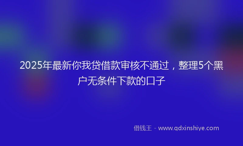 2025年最新你我贷借款审核不通过，整理5个黑户无条件下款的口子