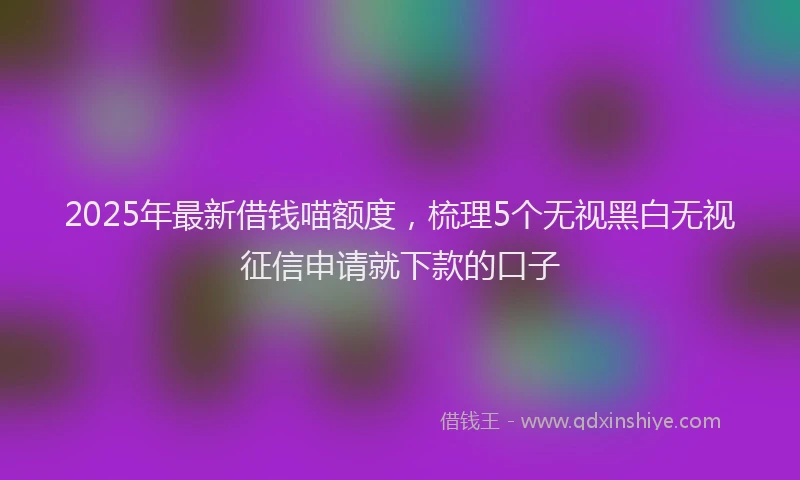 2025年最新借钱喵额度，梳理5个无视黑白无视征信申请就下款的口子
