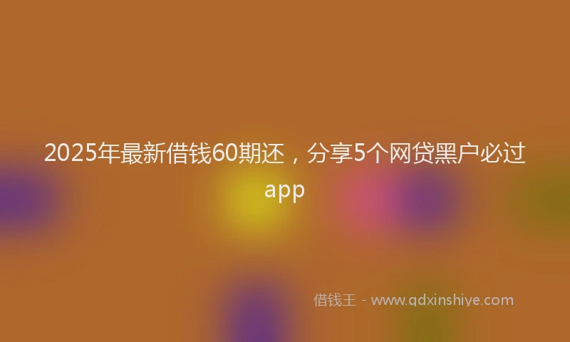 2025年最新借钱60期还，分享5个网贷黑户必过app
