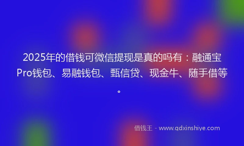 2025年的借钱可微信提现是真的吗有：融通宝Pro钱包、易融钱包、甄信贷、现金牛、随手借等。
