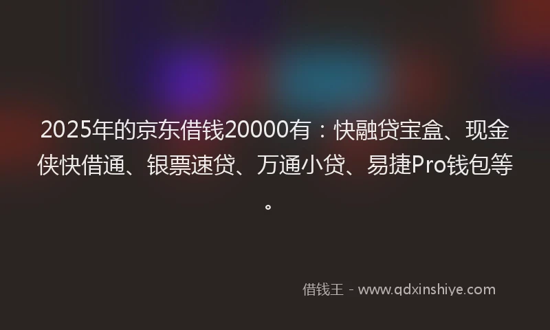 2025年的京东借钱20000有：快融贷宝盒、现金侠快借通、银票速贷、万通小贷、易捷Pro钱包等。
