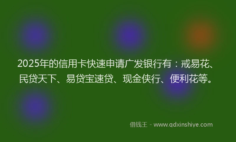 2025年的信用卡快速申请广发银行有：戒易花、民贷天下、易贷宝速贷、现金侠行、便利花等。