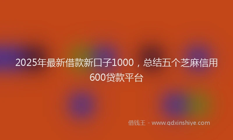 2025年最新借款新口子1000，总结五个芝麻信用600贷款平台
