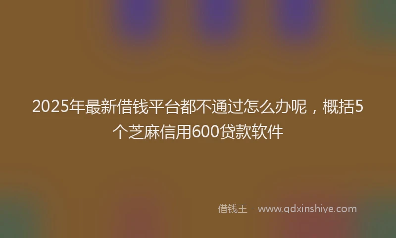 2025年最新借钱平台都不通过怎么办呢，概括5个芝麻信用600贷款软件