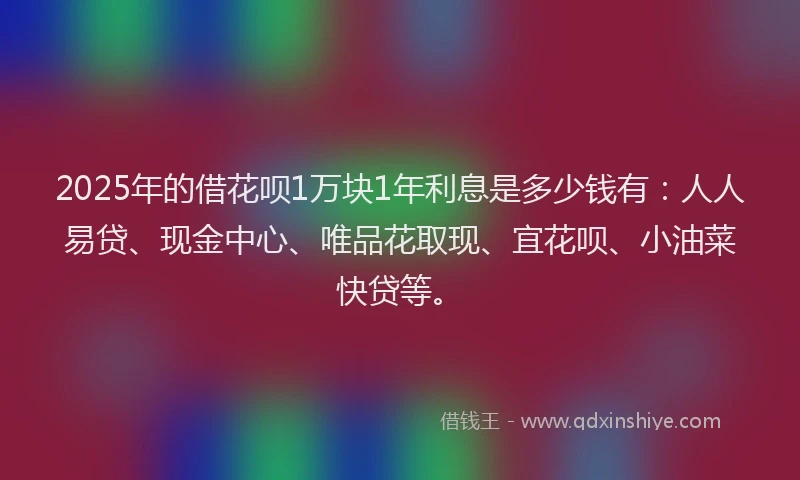 2025年的借花呗1万块1年利息是多少钱有：人人易贷、现金中心、唯品花取现、宜花呗、小油菜快贷等。