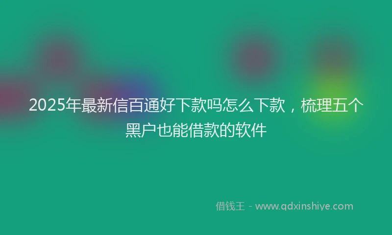 2025年最新信百通好下款吗怎么下款，梳理五个黑户也能借款的软件