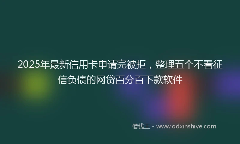 2025年最新信用卡申请完被拒，整理五个不看征信负债的网贷百分百下款软件