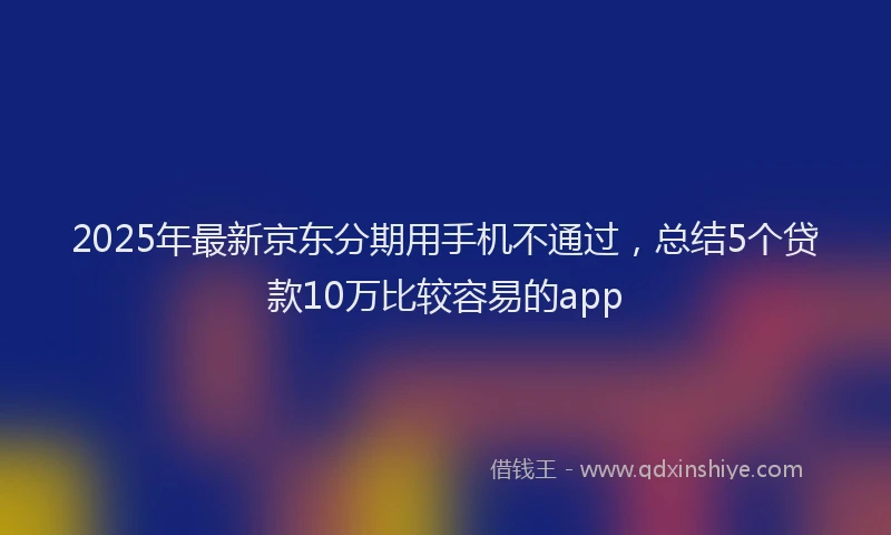 2025年最新京东分期用手机不通过，总结5个贷款10万比较容易的app
