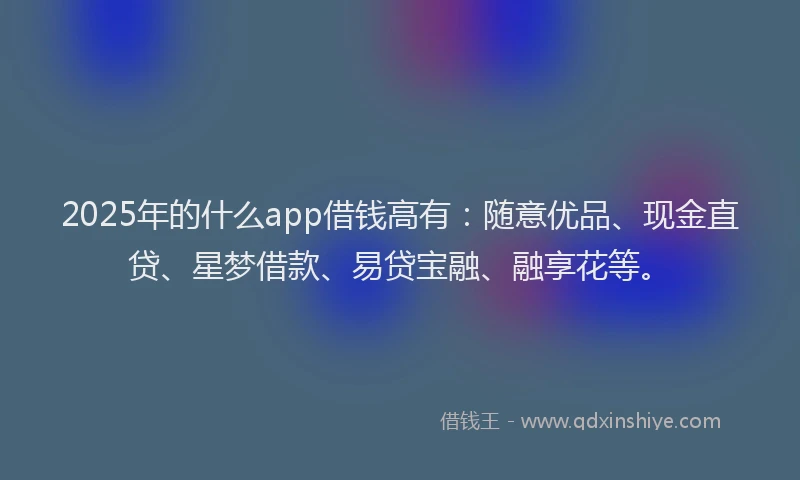 2025年的什么app借钱高有：随意优品、现金直贷、星梦借款、易贷宝融、融享花等。