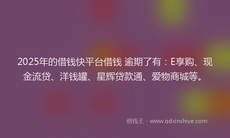 2025年的借钱快平台借钱 逾期了有：E享购、现金流贷、洋钱罐、星辉贷款通、爱物商城等。