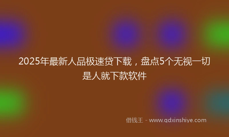 2025年最新人品极速贷下载，盘点5个无视一切是人就下款软件