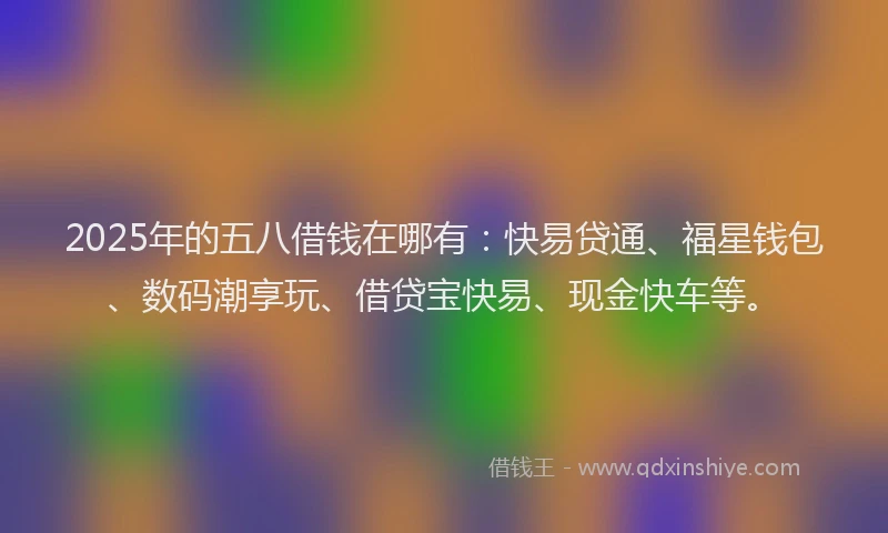 2025年的五八借钱在哪有：快易贷通、福星钱包、数码潮享玩、借贷宝快易、现金快车等。