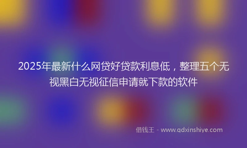 2025年最新什么网贷好贷款利息低，整理五个无视黑白无视征信申请就下款的软件