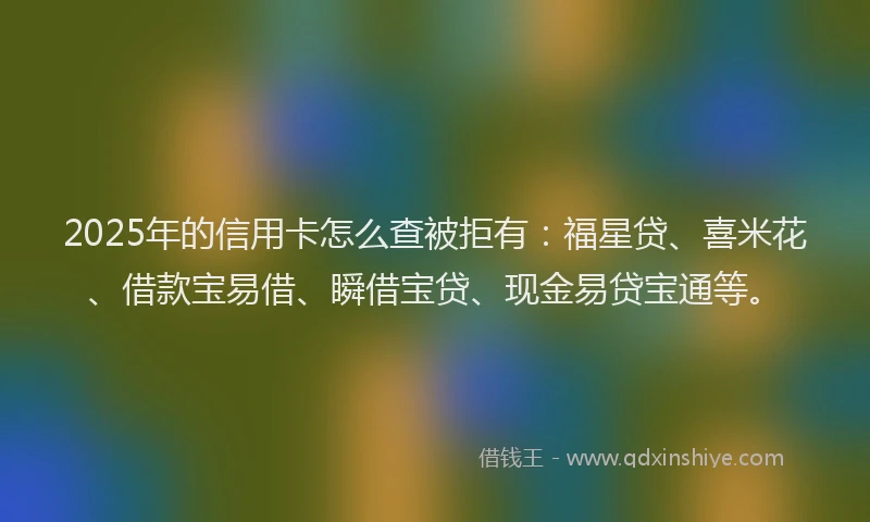 2025年的信用卡怎么查被拒有：福星贷、喜米花、借款宝易借、瞬借宝贷、现金易贷宝通等。