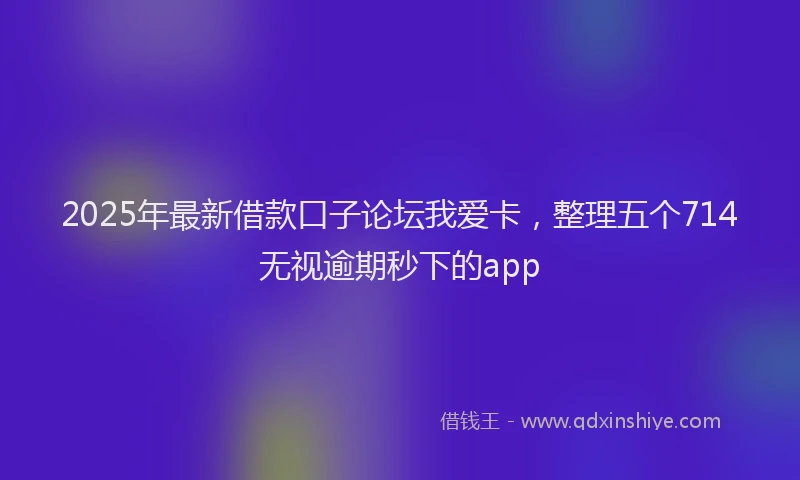 2025年最新借款口子论坛我爱卡，整理五个714无视逾期秒下的app