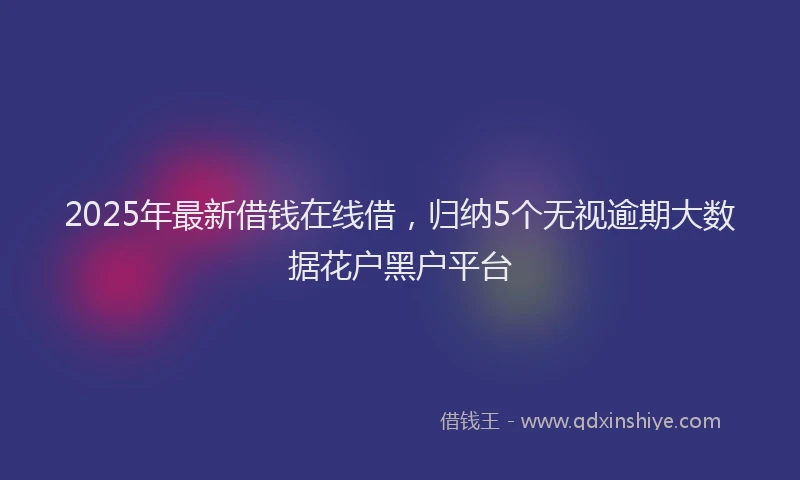 2025年最新借钱在线借，归纳5个无视逾期大数据花户黑户平台