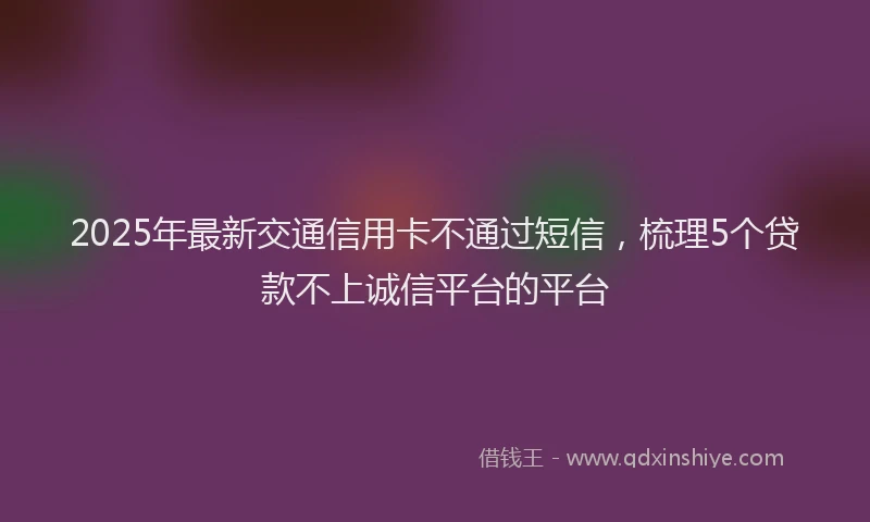 2025年最新交通信用卡不通过短信，梳理5个贷款不上诚信平台的平台