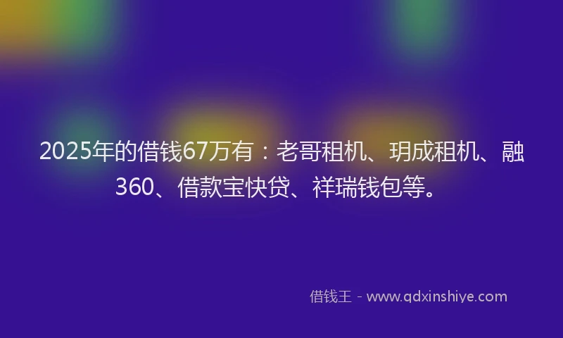 2025年的借钱67万有：老哥租机、玥成租机、融360、借款宝快贷、祥瑞钱包等。