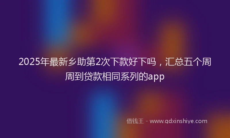 2025年最新乡助第2次下款好下吗，汇总五个周周到贷款相同系列的app