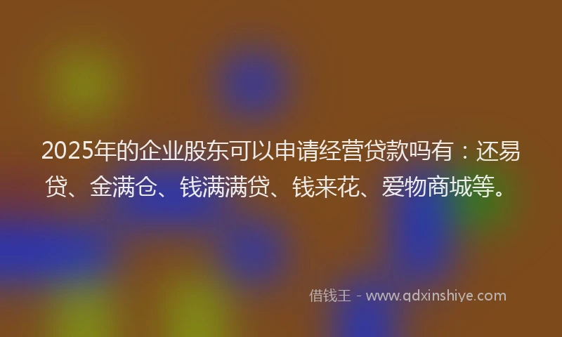 2025年的企业股东可以申请经营贷款吗有：还易贷、金满仓、钱满满贷、钱来花、爱物商城等。