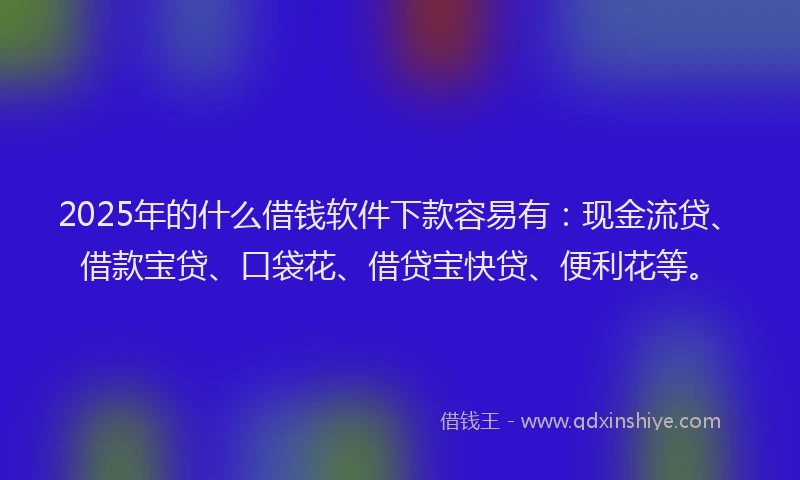 2025年的什么借钱软件下款容易有：现金流贷、借款宝贷、口袋花、借贷宝快贷、便利花等。