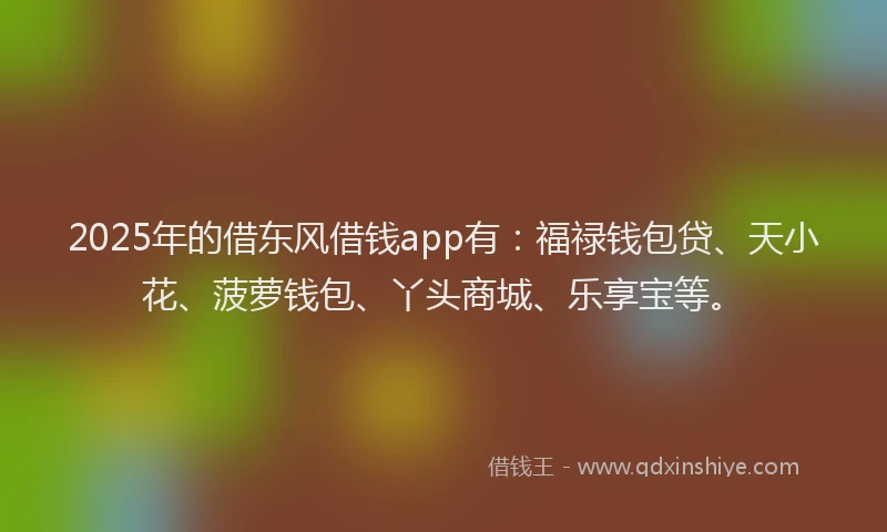2025年的借东风借钱app有：福禄钱包贷、天小花、菠萝钱包、丫头商城、乐享宝等。