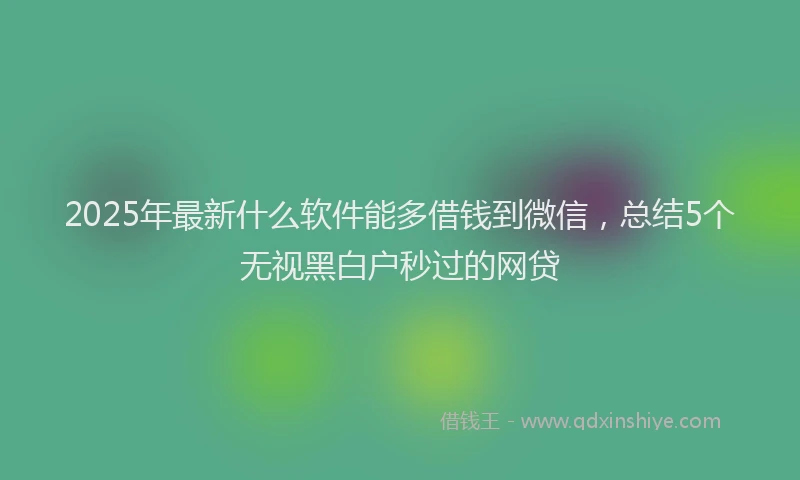 2025年最新什么软件能多借钱到微信，总结5个无视黑白户秒过的网贷