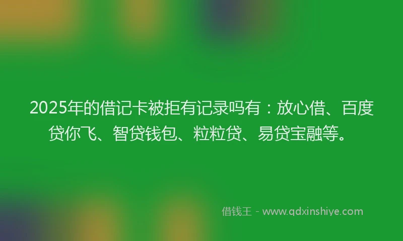 2025年的借记卡被拒有记录吗有：放心借、百度贷你飞、智贷钱包、粒粒贷、易贷宝融等。