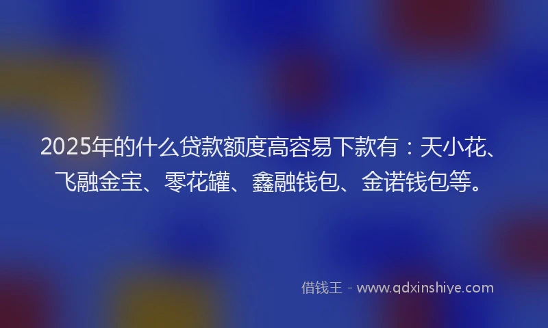 2025年的什么贷款额度高容易下款有：天小花、飞融金宝、零花罐、鑫融钱包、金诺钱包等。