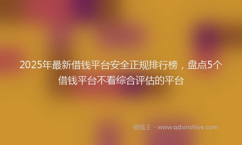 2025年最新借钱平台安全正规排行榜，盘点5个借钱平台不看综合评估的平台