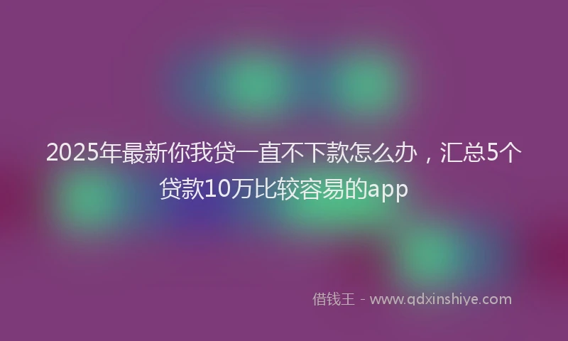 2025年最新你我贷一直不下款怎么办，汇总5个贷款10万比较容易的app