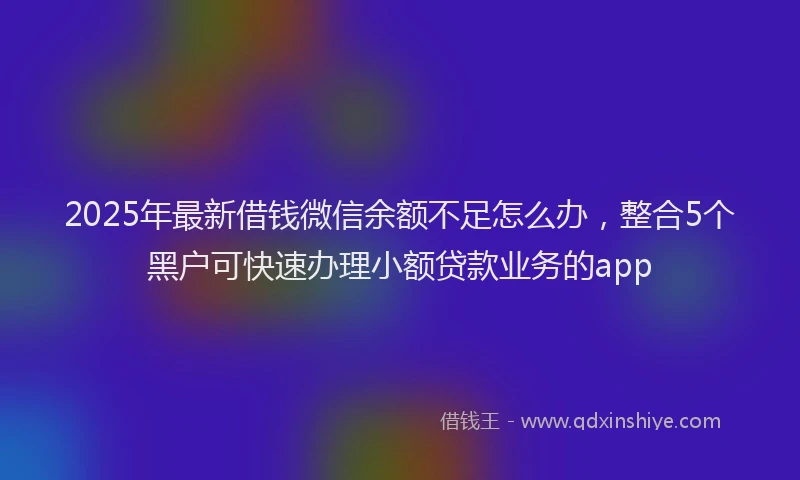 2025年最新借钱微信余额不足怎么办，整合5个黑户可快速办理小额贷款业务的app