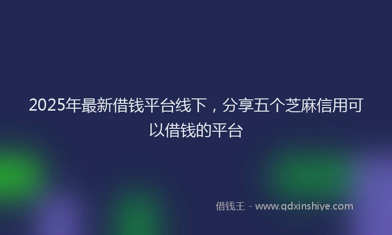 2025年最新借钱平台线下，分享五个芝麻信用可以借钱的平台